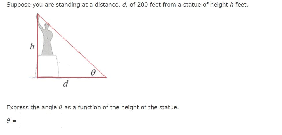Suppose you are standing at a distance, d, of 200 feet from a statue of height h feet.
h
0 =
d
Ө
Express the angle as a function of the height of the statue.