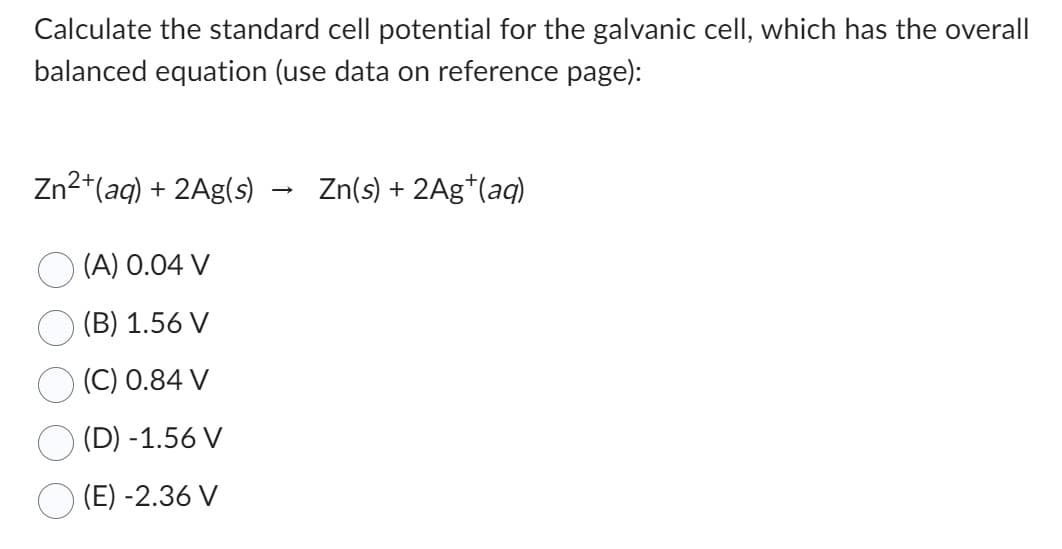Calculate the standard cell potential for the galvanic cell, which has the overall
balanced equation (use data on reference page):
Zn²+ (aq) + 2Ag(s)
(A) 0.04 V
(B) 1.56 V
(C) 0.84 V
(D) -1.56 V
(E) -2.36 V
Zn(s) + 2Ag+ (aq)