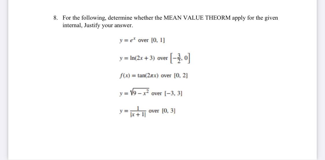 8. For the following, determine whether the MEAN VALUE THEORM apply for the given
internal, Justify your answer.
y = e over [0, 1]
y = In(2x + 3) over
f(x) = tan(2x) over [0, 2]
y = V9 -2
over [-3, 3]
y =
r+ 1|
over [0, 3]
