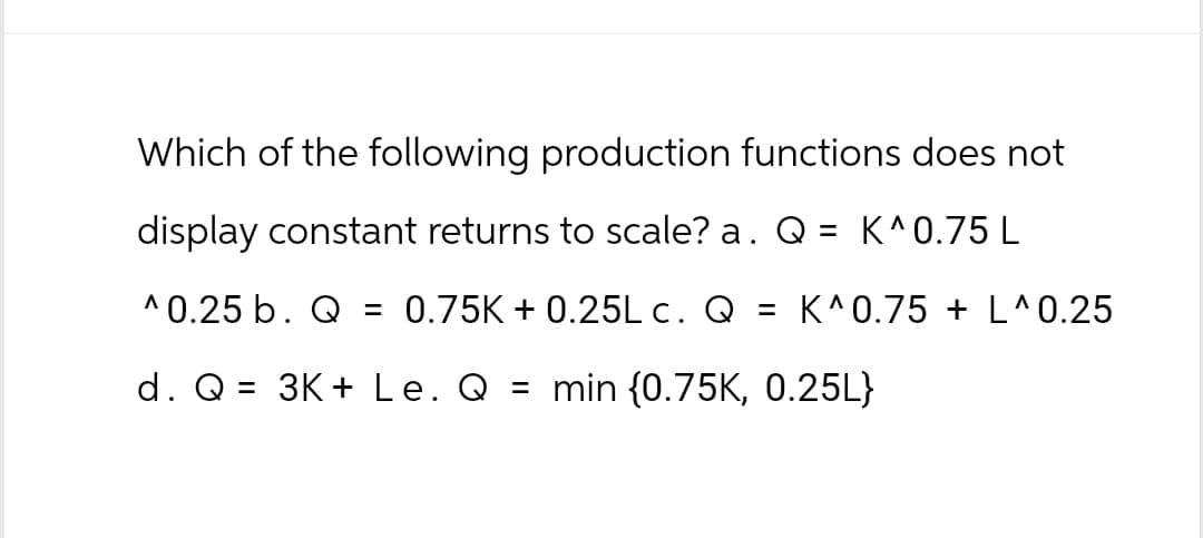 Which of the following production functions does not
display constant returns to scale? a. Q = K^0.75 L
^0.25 b. Q = 0.75K+0.25L c. Q = K^0.75 + L^0.25
d. Q = 3K+ Le. Q = min (0.75K, 0.25L}