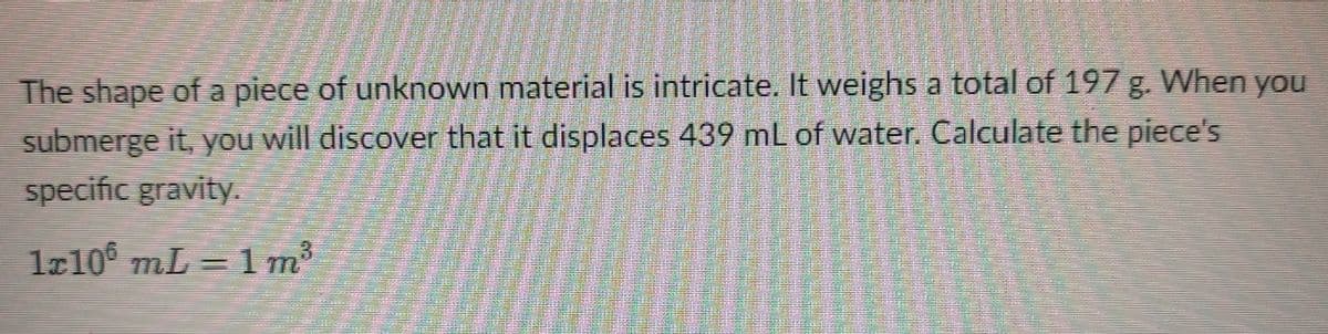 The shape of a piece of unknown material is intricate. It weighs a total of 197 g. When you
submerge it, you will discover that it displaces 439 mL of water. Calculate the piece's
specific gravity.
lr10 mL = 1m
