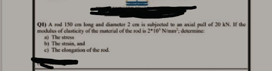 QI) A rod 150 cm long and diameter 2 cm is subjected to an axial pull of 20 kN. If the
modulus of clasticity of the material of the rod is 2 10 N/mm'; determine:
a) The stress
b) The strain, and
c) The clongation of the rod.
