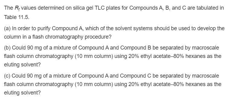 The R; values determined on silica gel TLC plates for Compounds A, B, and C are tabulated in
Table 11.5.
(a) In order to purify Compound A, which of the solvent systems should be used to develop the
column in a flash chromatography procedure?
(b) Could 90 mg of a mixture of Compound A and Compound B be separated by macroscale
flash column chromatography (10 mm column) using 20% ethyl acetate-80% hexanes as the
eluting solvent?
(c) Could 90 mg of a mixture of Compound A and Compound C be separated by macroscale
flash column chromatography (10 mm column) using 20% ethyl acetate-80% hexanes as the
eluting solvent?

