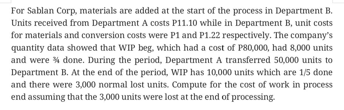 For Sablan Corp, materials are added at the start of the process in Department B.
Units received from Department A costs P11.10 while in Department B, unit costs
for materials and conversion costs were P1 and P1.22 respectively. The company's
quantity data showed that WIP beg, which had a cost of P80,000, had 8,000 units
and were 4 done. During the period, Department A transferred 50,000 units to
Department B. At the end of the period, WIP has 10,000 units which are 1/5 done
and there were 3,000 normal lost units. Compute for the cost of work in process
end assuming that the 3,000 units were lost at the end of processing.
