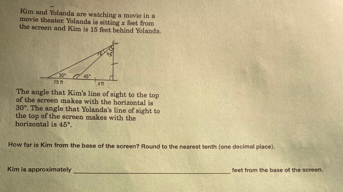 Kim and Yolanda are watching a movie in a
movie theater. Yolanda is sitting x feet from
the screen and Kim is 15 feet behind Yolanda.
30°
15 ft
45°
x ft
The angle that Kim's line of sight to the top
of the screen makes with the horizontal is
30°. The angle that Yolanda's line of sight to
the top of the screen makes with the
horizontal is 45°.
How far is Kim from the base of the screen? Round to the nearest tenth (one decimal place).
Kim is approximately
feet from the base of the screen.