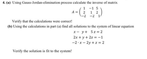 4. (a) Using Gauss-Jordan-elimination process calculate the inverse of matrix
1 -1 5
A =( 2 1 2
-2 -2 1/
Verify that the calculations were correct!
(b) Using the calculations in part (a) find all solutions to the system of linear equation
x- y+ 5z = 2
2x + y + 2z = -1
-2·x - 2y +z = 2
Verify the solution is fit to the system!
