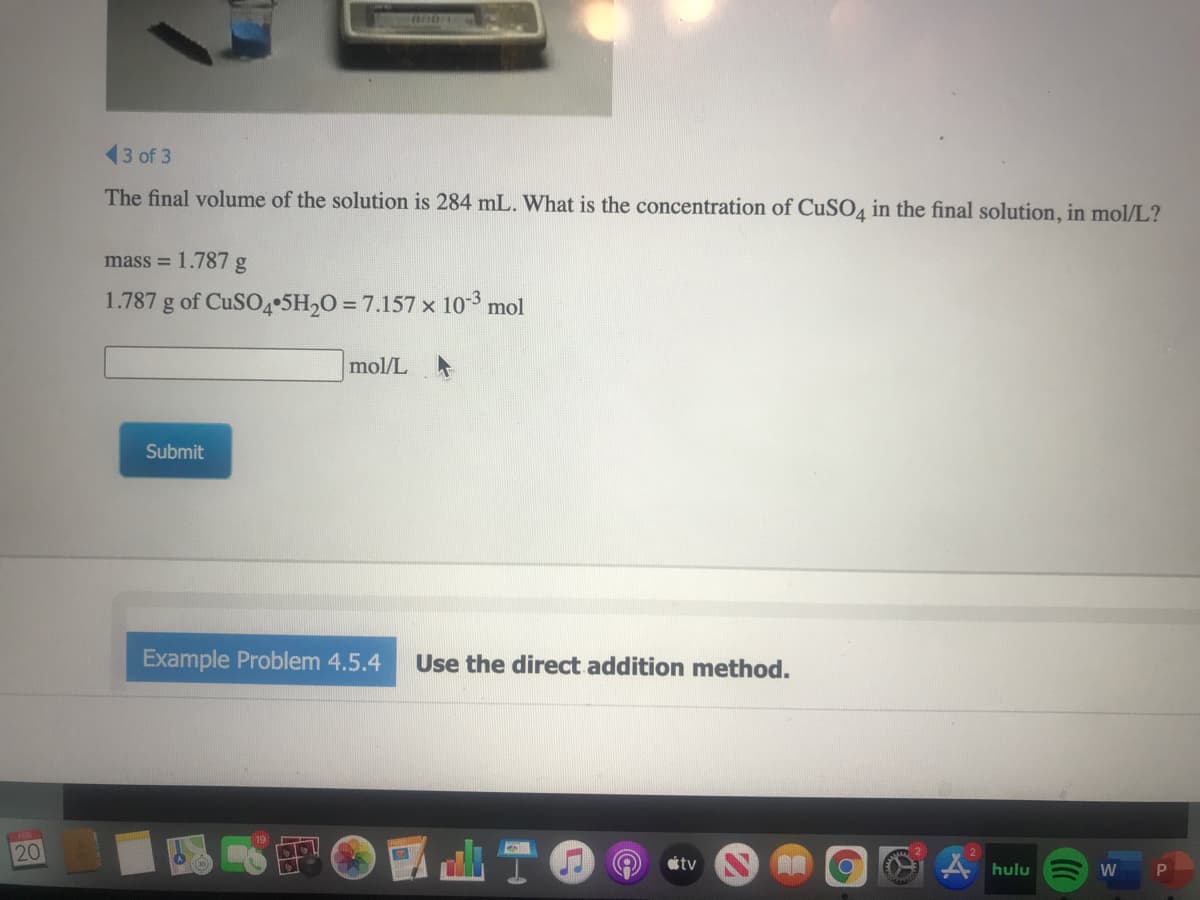 13 of 3
The final volume of the solution is 284 mL. What is the concentration of CUSO4 in the final solution, in mol/L?
mass = 1.787 g
1.787 g of CUSO4•5H2O = 7.157 x 10-3 mol
mol/L A
Submit
Example Problem 4.5.4
Use the direct addition method.
20
A hulu
W
