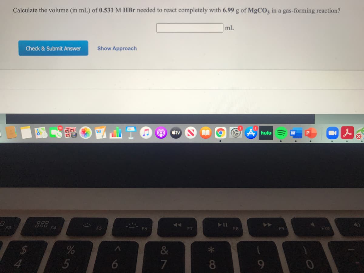 Calculate the volume (in mL) of 0.531 M HBr needed to react completely with 6.99 g of MgCO3 in a gas-forming reaction?
mL
Check & Submit Answer
Show Approach
étv
hulu
P.
F10
000 F4
F7
F8
F3
F5
F6
&
%24
4.
7
8
9
