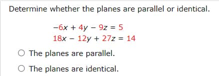 Determine whether the planes are parallel or identical.
-6x + 4y – 9z = 5
18x - 12y + 27z = 14
O The planes are parallel.
O The planes are identical.
