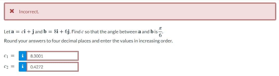 X Incorrect.
Let a = ci + jand b = 8i + 6j. Find c so that the angle between a and b is-
6'
Round your answers to four decimal places and enter the values in increasing order.
Ci =
i
8.3001
C2 =
i
0.4272
