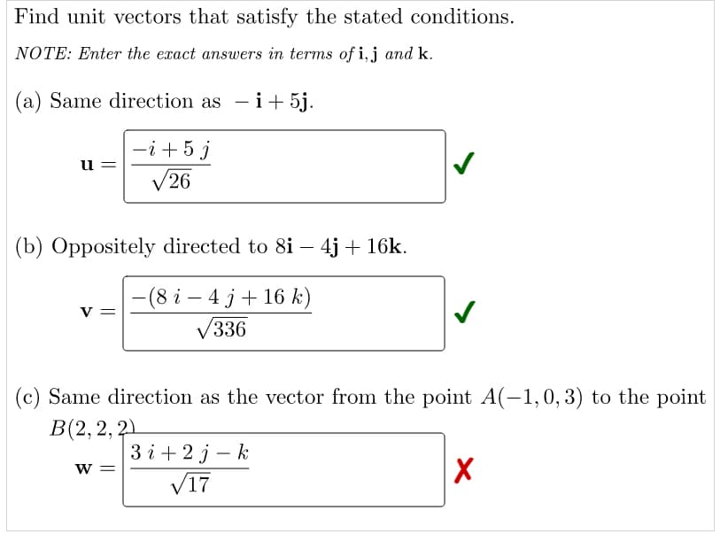 Find unit vectors that satisfy the stated conditions.
NOTE: Enter the exact answers in terms of i, j and k.
(a) Same direction as -i+ 5j.
-i +5 j
V26
u =
(b) Oppositely directed to 8i – 4j + 16k.
-(8 i – 4 j + 16 k)
V336
v =
(c) Same direction as the vector from the point A(-1,0,3) to the point
В(2, 2, 2)
3і+2j — k
V17
W =
