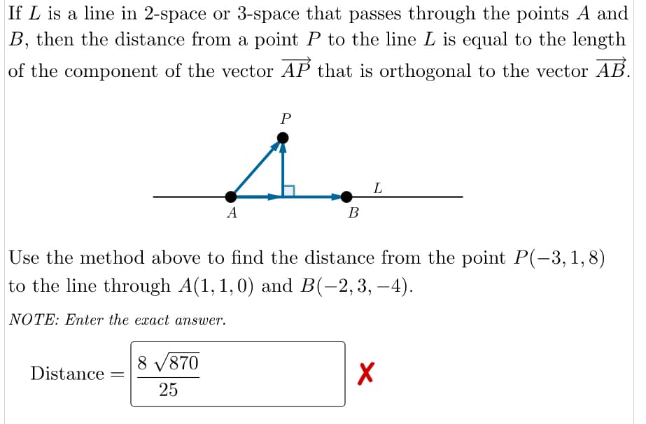 If L is a line in 2-space or 3-space that passes through the points A and
B, then the distance from a point P to the line L is equal to the length
of the component of the vector AP that is orthogonal to the vector AB.
P
L
A
В
Use the method above to find the distance from the point P(-3, 1,8)
to the line through A(1, 1,0) and B(-2,3, –4).
NOTE: Enter the exact answer.
8 V870
Distance
25
