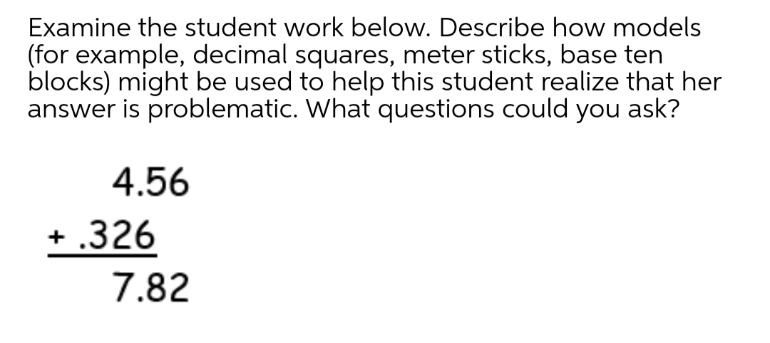 Examine the student work below. Describe how models
(for example, decimal squares, meter sticks, base ten
blocks) might be used to help this student realize that her
answer is problematic. What questions could you ask?
4.56
+ .326
7.82
