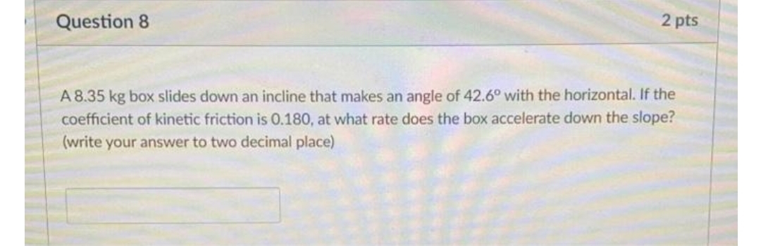 Question 8
2 pts
A 8.35 kg box slides down an incline that makes an angle of 42.6° with the horizontal. If the
coefficient of kinetic friction is 0.180, at what rate does the box accelerate down the slope?
(write your answer to two decimal place)
