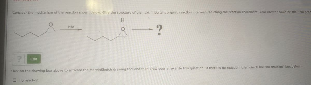 Consider the mechanism of the reaction shown below. Give the structure of the next important organic reaction intermediate along the reaction coordinate. Your answer could be the final prod
H.
HBr
Edit
Click on the drawing box above to activate the MarvinSketch drawing tool and then draw your answer to this question. If there is no reaction, then check the "no reaction" box below.
no reaction
