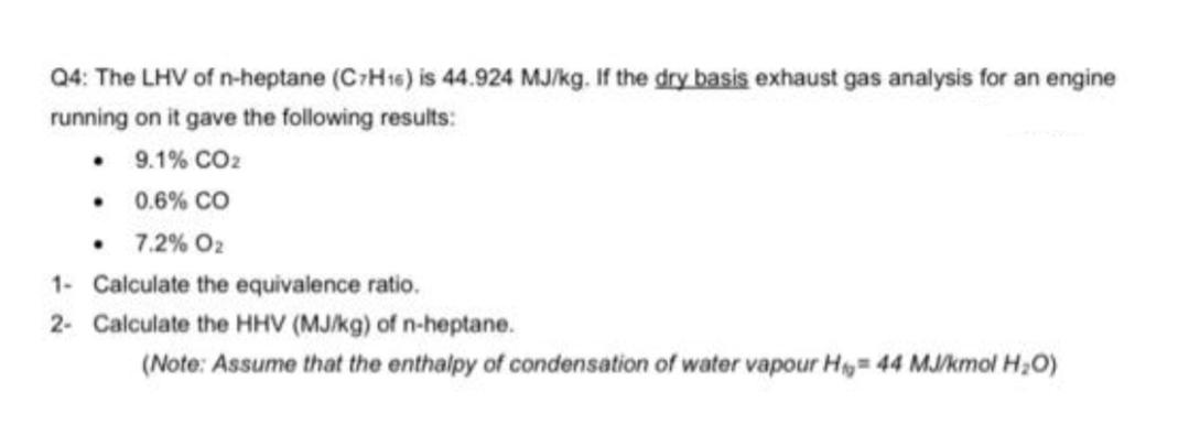 Q4: The LHV of n-heptane (C-H16) is 44.924 MJ/kg. If the dry basis exhaust gas analysis for an engine
running on it gave the following results:
• 9.1% CO2
• 0.6% co
7.2% O2
1- Calculate the equivalence ratio.
2- Calculate the HHV (MJ/kg) of n-heptane.
(Note: Assume that the enthalpy of condensation of water vapour H,= 44 MJ/kmol H;O)
