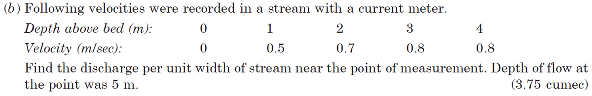 (b) Following velocities were recorded in a stream with a current meter.
Depth above bed (m):
0
1
2
3
4
Velocity (m/sec):
0
0.5
0.7
0.8
0.8
Find the discharge per unit width of stream near the point of measurement. Depth of flow at
the point was 5 m.
(3.75 cumec)