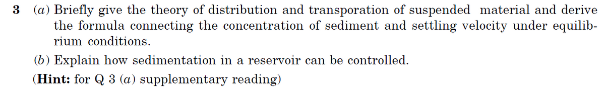3 (a) Briefly give the theory of distribution and transporation of suspended material and derive
the formula connecting the concentration of sediment and settling velocity under equilib-
rium conditions.
(b) Explain how sedimentation in a reservoir can be controlled.
(Hint: for Q 3 (a) supplementary reading)