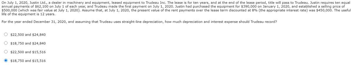 On July 1, 2020, Justin Ltd., a dealer in machinery and equipment, leased equipment to Trudeau Inc. The lease is for ten years, and at the end of the lease period, title will pass to Trudeau. Justin requires ten equal
annual payments of $62,100 on July 1 of each year, and Trudeau made the first payment on July 1, 2020. Justin had purchased the equipment for $390,000 on January 1, 2020, and established a selling price of
$500,000 (which was fair value at July 1, 2020). Assume that, at July 1, 2020, the present value of the rent payments over the lease term discounted at 8% (the appropriate interest rate) was $450,000. The useful
life of the equipment is 12 years.
For the year ended December 31, 2020, and assuming that Trudeau uses straight-line depreciation, how much depreciation and interest expense should Trudeau record?
$22,500 and $24,840
$18,750 and $24,840
$22,500 and $15,516
$18,750 and $15,516