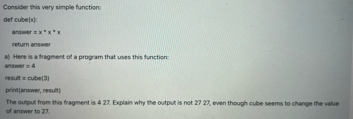 Consider this very simple function:
def cube(x):
answer=x*X*X
return answer
a) Here is a fragment of a program that uses this function:
answer = 4
result = cube (3)
print (answer, result)
The output from this fragment is 4 27. Explain why the output is not 27 27, even though cube seems to change the value
of answer to 27.