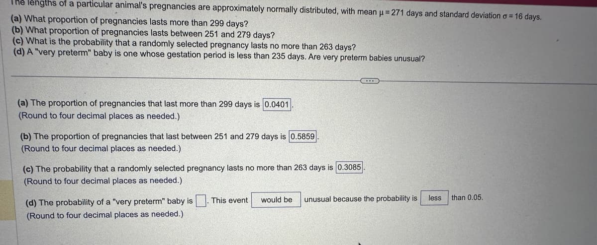 The lengths of a particular animal's pregnancies are approximately normally distributed, with mean μ = 271 days and standard deviation o=16 days.
(a) What proportion of pregnancies lasts more than 299 days?
(b) What proportion of pregnancies lasts between 251 and 279 days?
(c) What is the probability that a randomly selected pregnancy lasts no more than 263 days?
(d) A "very preterm" baby is one whose gestation period is less than 235 days. Are very preterm babies unusual?
(a) The proportion of pregnancies that last more than 299 days is 0.0401
(Round to four decimal places as needed.)
(b) The proportion of pregnancies that last between 251 and 279 days is 0.5859
(Round to four decimal places as needed.)
(c) The probability that a randomly selected pregnancy lasts no more than 263 days is 0.3085
(Round to four decimal places as needed.)
(d) The probability of a "very preterm" baby is. This event
(Round to four decimal places as needed.)
C
would be unusual because the probability is
less
than 0.05.