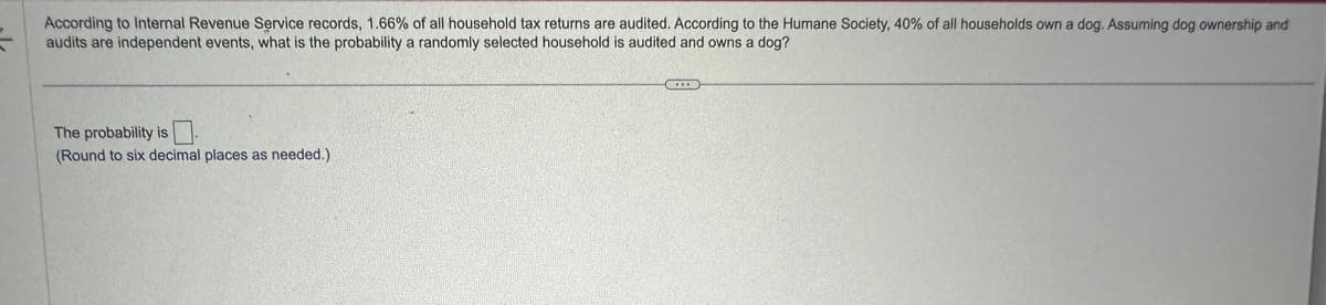 According to Internal Revenue Service records, 1.66% of all household tax returns are audited. According to the Humane Society, 40% of all households own a dog. Assuming dog ownership and
audits are independent events, what is the probability a randomly selected household is audited and owns a dog?
The probability is
(Round to six decimal places as needed.).
C