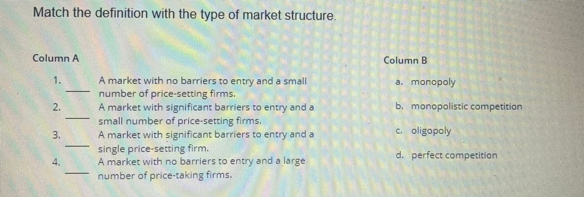 Match the definition with the type of market structure.
Column A
1.
N
2.
m
4.
A market with no barriers to entry and a small
number of price-setting firms.
A market with significant barriers to entry and a
small number of price-setting firms.
A market with significant barriers to entry and a
single price-setting firm.
A market with no barriers to entry and a large
number of price-taking firms.
Column B
a. monopoly
b. monopolistic competition
c. oligopoly
d. perfect competition