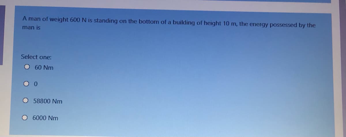 A man of weight 600 N is standing on the bottom of a building of height 10 m, the energy possessed by the
man is
Select one:
O 60 Nm
58800 Nm
6000 Nm
