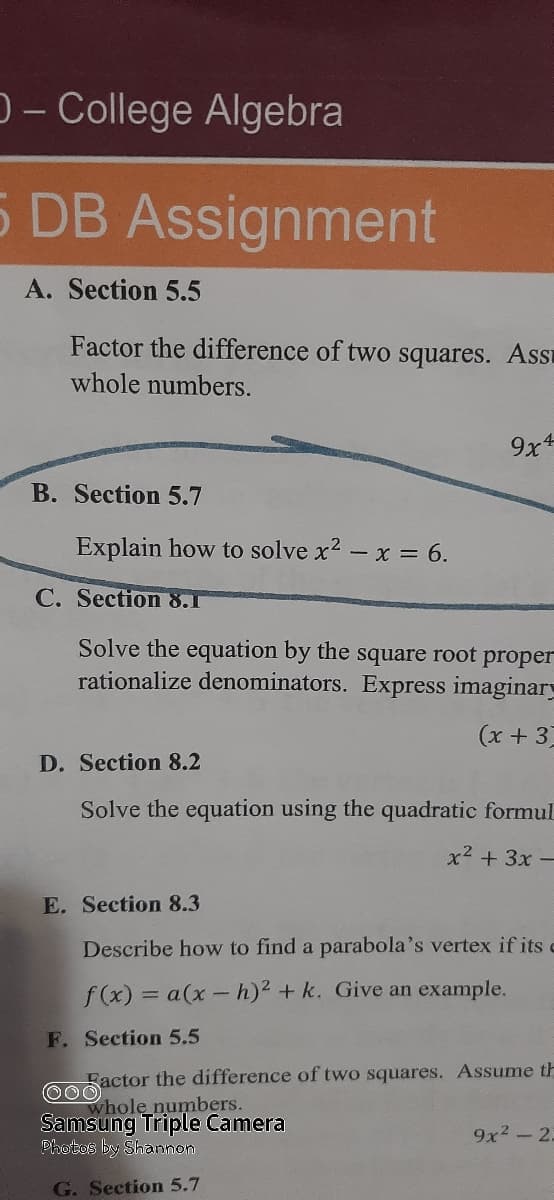 D- College Algebra
5 DB Assignment
A. Section 5.5
Factor the difference of two squares. AsSE
whole numbers.
9x
B. Section 5.7
Explain how to solve x2 – x = 6.
C. Section 8.1
Solve the equation by the square root proper
rationalize denominators. Express imaginary
(x + 3)
D. Section 8.2
Solve the equation using the quadratic formul
x2 + 3x -
E. Section 8.3
Describe how to find a parabola's vertex if its e
f (x) = a(x- h)2 + k. Give an example.
F. Section 5.5
Factor the difference of two squares. Assume th
whole numbers.
Samsung Triple Camera
Photos by Shannon
9x2 -2.
G. Section 5.7

