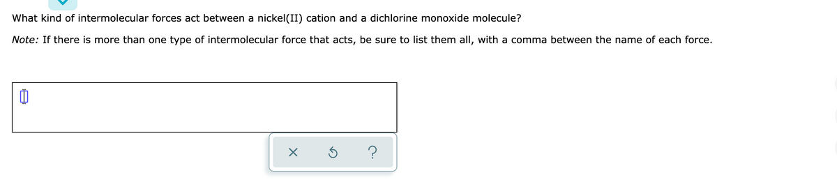 What kind of intermolecular forces act between a nickel(II) cation and a dichlorine monoxide molecule?
Note: If there is more than one type of intermolecular force that acts, be sure to list them all, with a comma between the name of each force.
