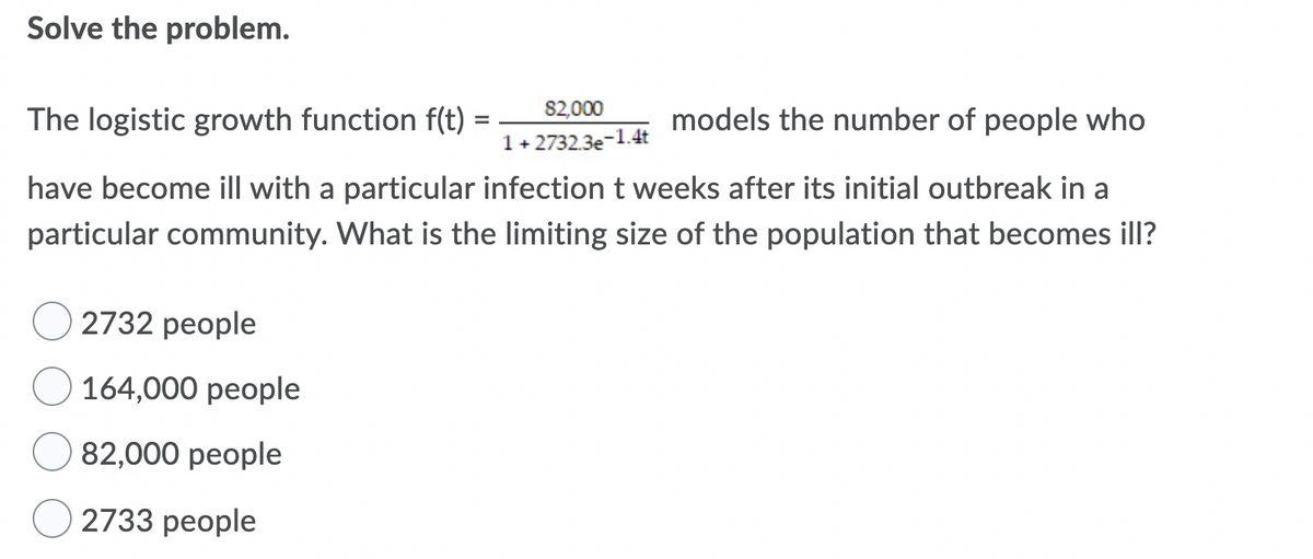 Solve the problem.
82,000
The logistic growth function f(t) =
models the number of people who
1+ 2732.3e-1.4t
have become ill with a particular infection t weeks after its initial outbreak in a
particular community. What is the limiting size of the population that becomes ill?
2732 people
164,000 people
82,000 people
2733 people
