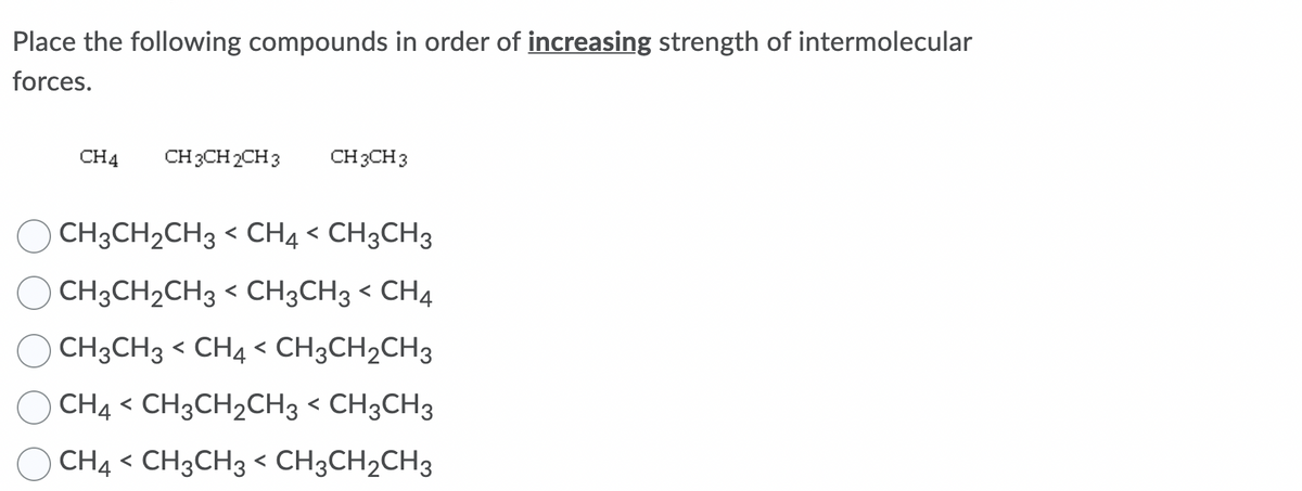 Place the following compounds in order of increasing strength of intermolecular
forces.
CH4
CH 3CH 2CH 3
CH 3CH 3
CH3CH2CH3 < CH4 < CH3CH3
CH3CH2CH3 < CH3CH3 < CH4
CH3CH3 < CH4 < CH3CH2CH3
CH4 < CH3CH2CH3 < CH3CH3
CH4 < CH3CH3 < CH3CH2CH3
