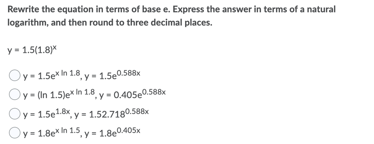 Rewrite the equation in terms of base e. Express the answer in terms of a natural
logarithm, and then round to three decimal places.
y = 1.5(1.8)*
Oy = 1.5ex In 1.8
× In
°, y = 1.5e0.588x
Oy = (In 1.5)e× In 1.8
', y = 0.405e0.588x
y = 1.5e1.8x, y = 1.52.7180.588x
'y = 1.8e× In 1.5
%3D
y = 1.8e0.405x
