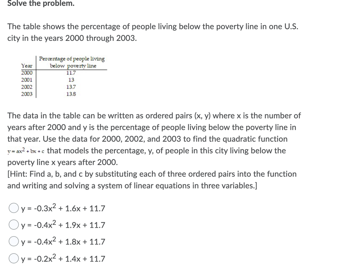 Šolve the problem.
The table shows the percentage of people living below the poverty line in one U.S.
city in the years 2000 through 2003.
Percentage of people living
below poverty line
11.7
Year
2000
2001
13
2002
13.7
2003
13.8
The data in the table can be written as ordered pairs (x, y) where x is the number of
years after 2000 and y is the percentage of people living below the poverty line in
that year. Use the data for 2000, 2002, and 2003 to find the quadratic function
+ bx +c that models the percentage, y, of people in this city living below the
y= ax2
poverty line x years after 2000.
[Hint: Find a, b, and c by substituting each of three ordered pairs into the function
and writing and solving a system of linear equations in three variables.]
Oy = -0.3x2 + 1.6x + 11.7
y = -0.4x2 + 1.9x + 11.7
Oy = -0.4x2 + 1.8x + 11.7
y = -0.2x2 + 1.4x + 11.7
%3D
