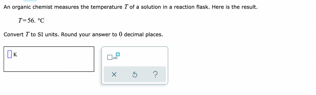 An organic chemist measures the temperature T of a solution in a reaction flask. Here is the result.
T=56. °C
Convert T to SI units. Round your answer to 0 decimal places.
OK
|x10
