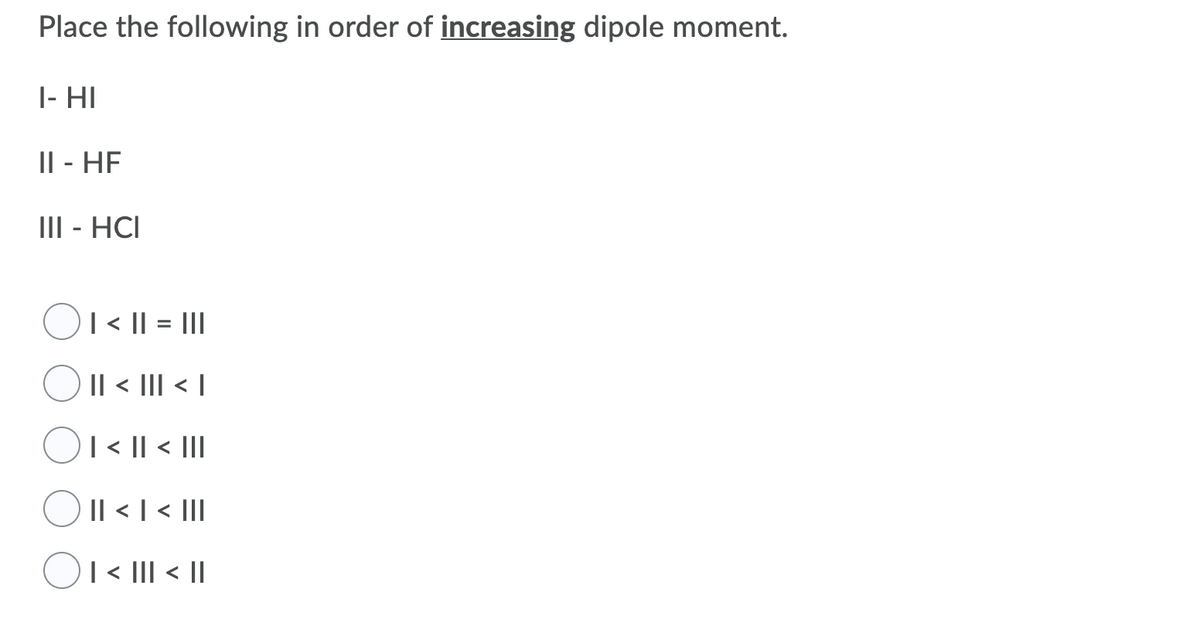 Place the following in order of increasing dipole moment.
|- HI
Il - HF
III - HCI
|< || = |II
Il < III < |
| < || < |II
O
Il < I < II
OI< III < |
