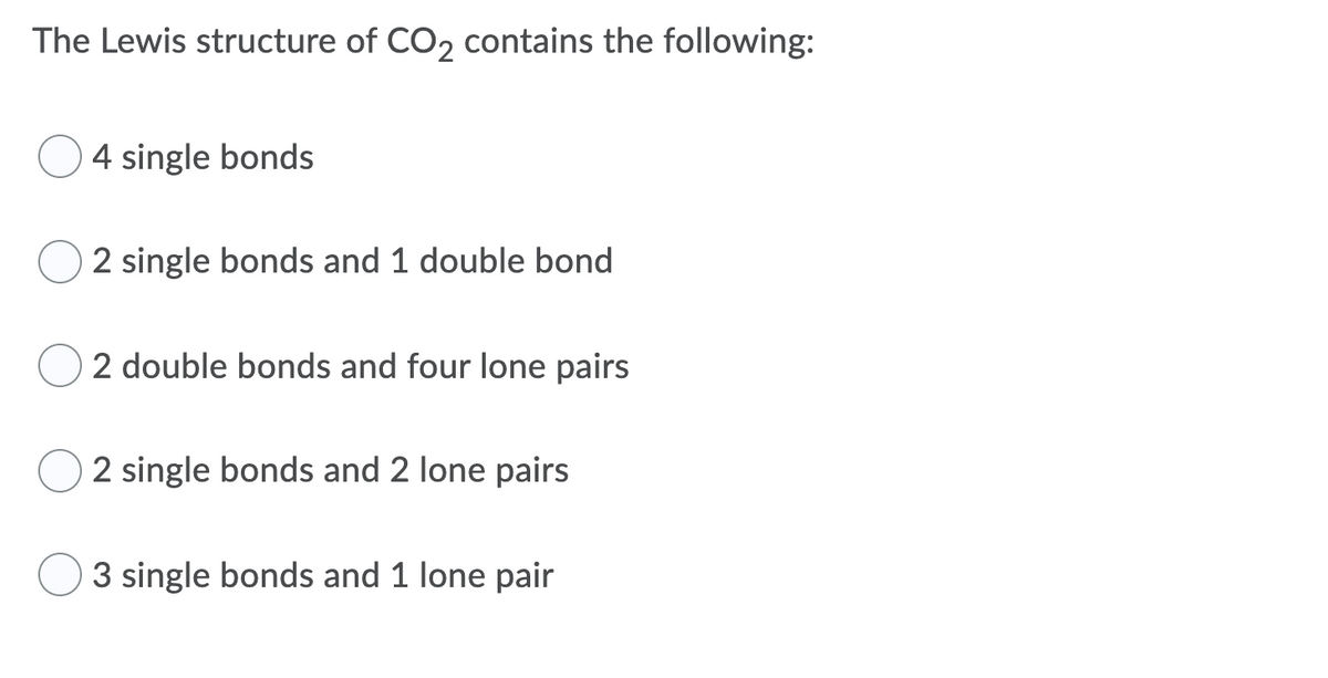 The Lewis structure of CO2 contains the following:
4 single bonds
2 single bonds and 1 double bond
2 double bonds and four lone pairs
2 single bonds and 2 lone pairs
3 single bonds and 1 lone pair
