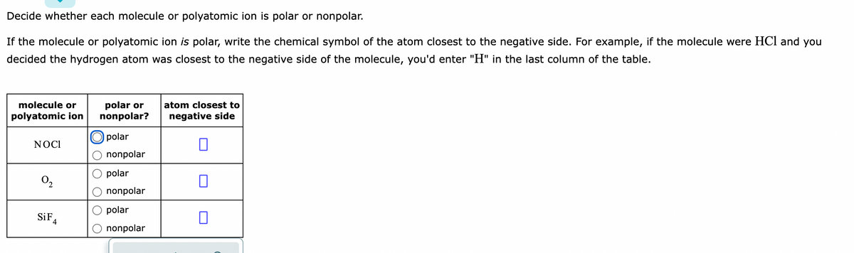 Decide whether each molecule or polyatomic ion is polar or nonpolar.
If the molecule or polyatomic ion is polar, write the chemical symbol of the atom closest to the negative side. For example, if the molecule were HCl and you
decided the hydrogen atom was closest to the negative side of the molecule, you'd enter "H" in the last column of the table.
molecule or
polar or
nonpolar?
atom closest to
polyatomic ion
negative side
polar
NOC1
nonpolar
polar
O2
nonpolar
polar
SiF,
nonpolar
