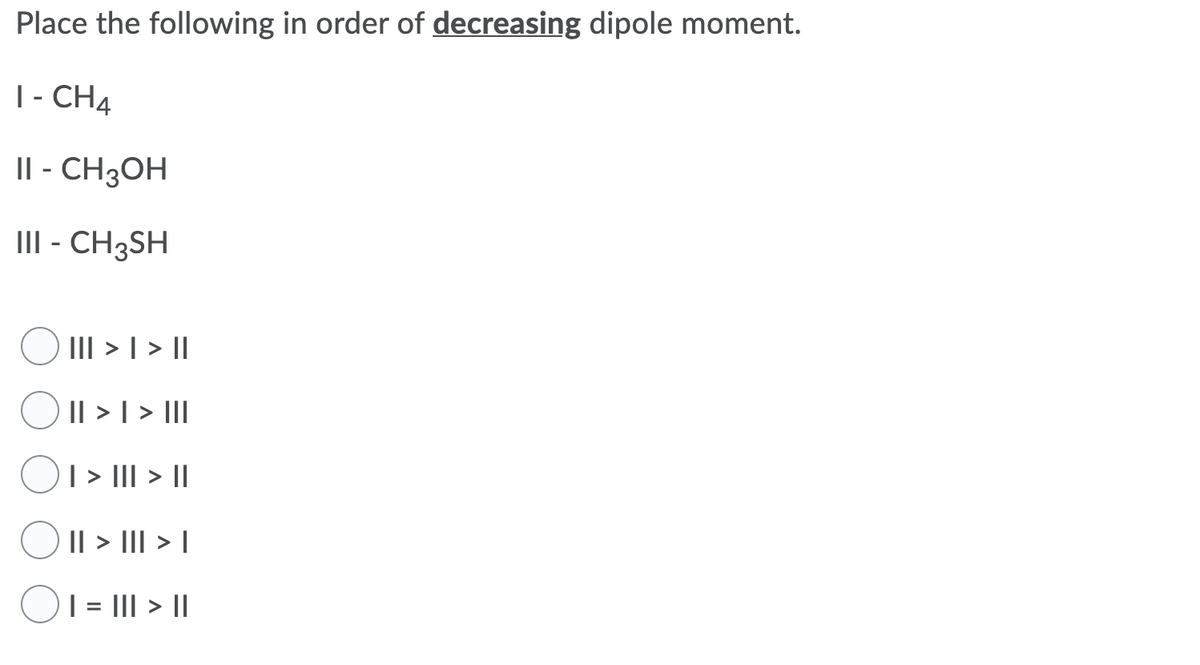 Place the following in order of decreasing dipole moment.
|- CH4
II - CH3OH
III - CH3SH
III > | > ||
Il > | > II
| > II| > |
|| > III > I
| = II| > ||
