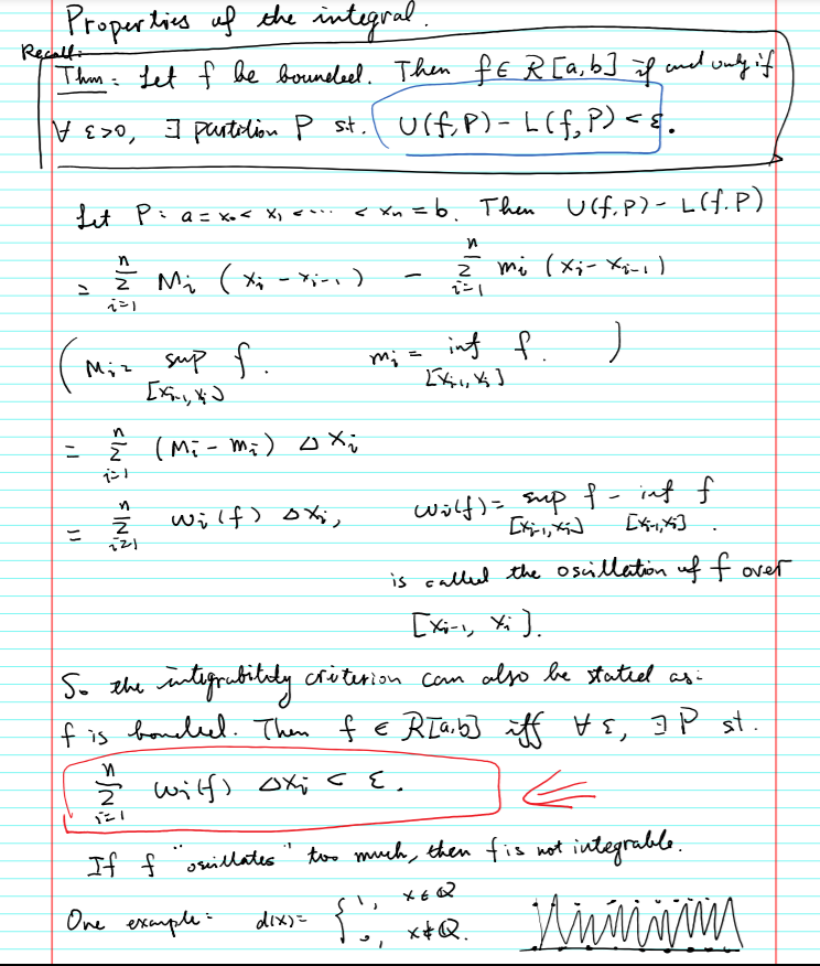 Properlins uf the integral.
Recalf-
Thm= Let f be bouneleel. Then fE R [a,b]f end ouly if
V E>0, ] purtolion P st.l ulf P)- L(f, P)<s
Lit Pia= Xo< X, <
< Xn =b. Then Ucf. P)- L f.P)
|
Z Mi ( X; - i-)
ン」
sup f.
讨 f
inf
Miz
m; =
in
ī (Mi- Mi) oX;
wilf) o Xj,
wilf)= _sup {- inf f
ニ
is called the oscillation uff over
[xi-, Xi].
So the intifruhtily creterion cam also be statiel as:
f is bondeel. Then f E RIa,b]
iff Hs, J P st.
Ž wilf) ox; c {
If f orillates
too much, then fis not integrable.
One esxample:
dix)=
x+Q.
