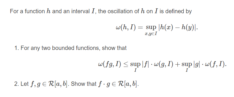 For a function h and an interval I, the oscillation of h on I is defined by
w(h, I) = sup |h(æ) – h(y)|-
x,YEI
1. For any two bounded functions, show that
w(fg,I) < sup |f| -w(g, I) + sup |g| - w(f,I).
I
I
2. Let f, g € R[a, b]. Show that f - g€ R[a,b].
