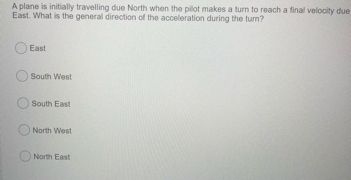 A plane is initially travelling due North when the pilot makes a turn to reach a final velocity due
East. What is the general direction of the acceleration during the turn?
East
South West
South East
North West
O North East
