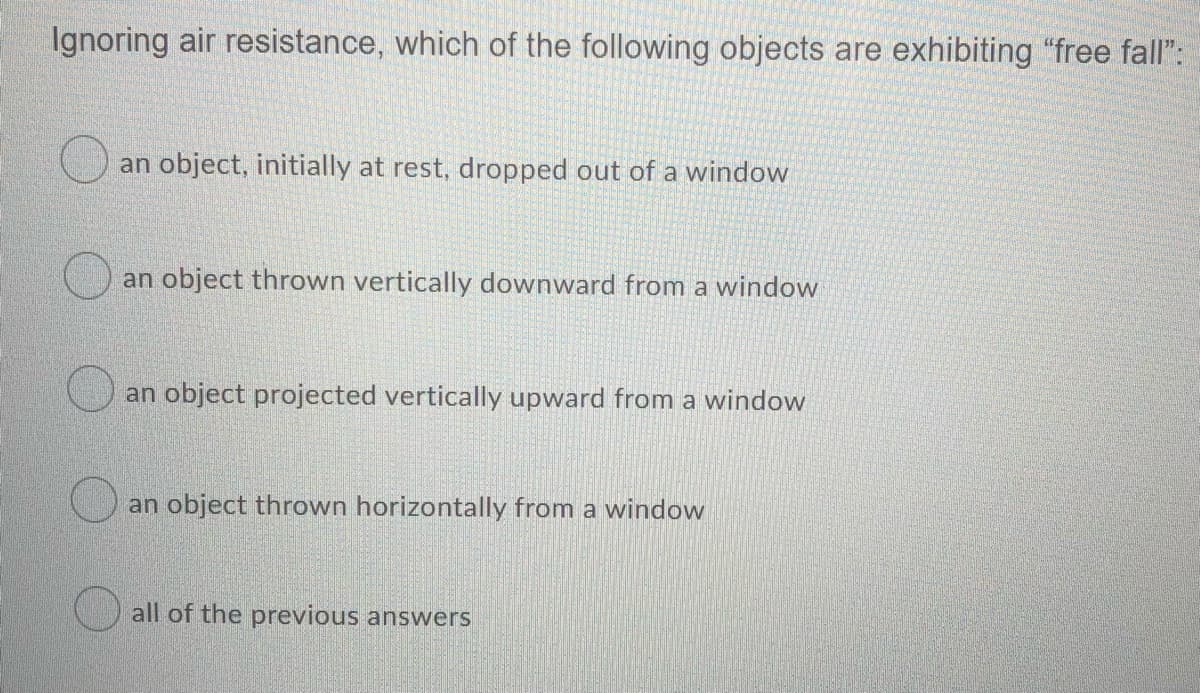 Ignoring air resistance, which of the following objects are exhibiting "free fall":
an object, initially at rest, dropped out of a window
an object thrown vertically downward from a window
an object projected vertically upward from a window
an object thrown horizontally from a window
all of the previous answers
