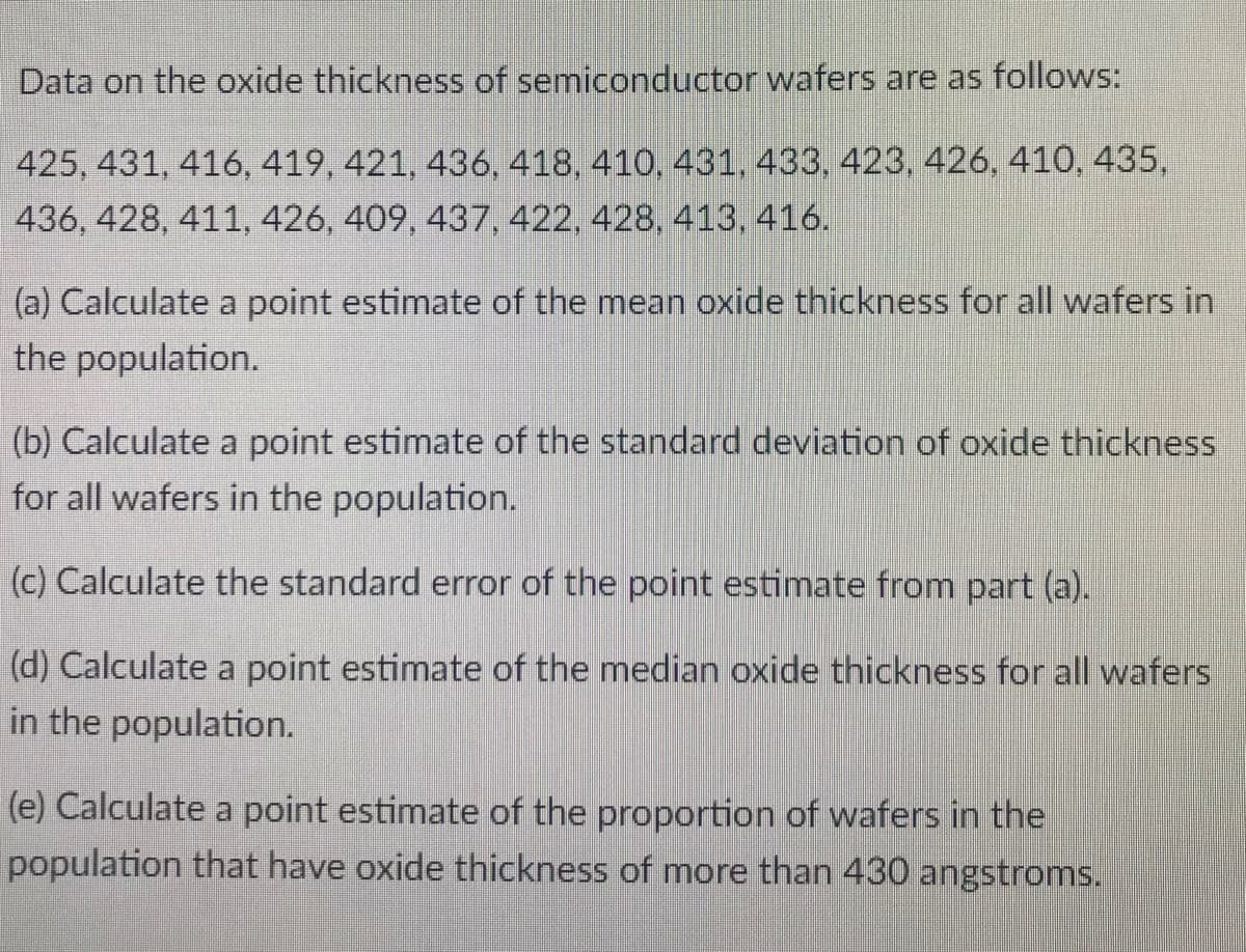 Data on the oxide thickness of semiconductor wafers are as follows:
425, 431, 416, 419, 421, 436, 418, 410, 431, 433, 423, 426, 410, 435,
436, 428, 411, 426, 409, 437, 422, 428, 413, 416.
(a) Calculate a point estimate of the mean oxide thickness for all wafers in
the population.
(b) Calculate a point estimate of the standard deviation of oxide thickness
for all wafers in the population.
(c) Calculate the standard error of the point estimate from part (a).
(d) Calculate a point estimate of the median oxide thickness for all wafers
in the population.
(e) Calculate a point estimate of the proportion of wafers in the
population that have oxide thickness of more than 430 angstroms.
