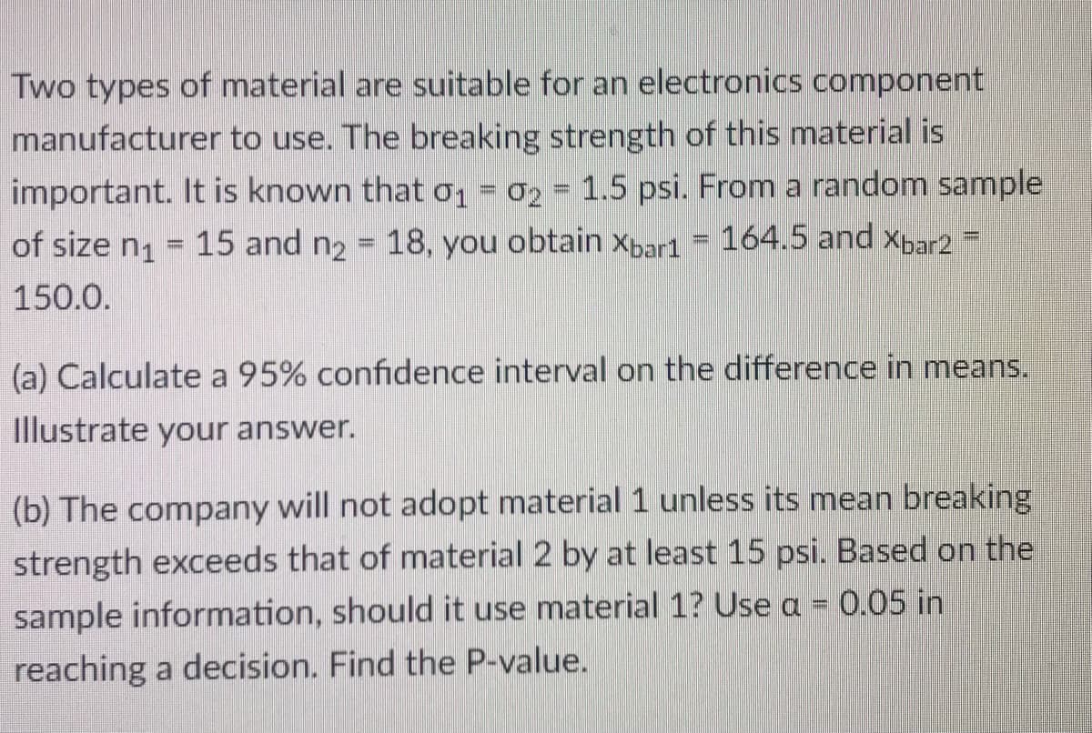 Two types of material are suitable for an electronics component
manufacturer to use. The breaking strength of this material is
important. It is known that o, = 02 = 1.5 psi. From a random sample
of size n1
15 and n2 = 18, you obtain Xbar1 = 164.5 and Xbar2 =
%3D
150.0.
(a) Calculate a 95% confidence interval on the difference in means.
Illustrate your answer.
(b) The company will not adopt material 1 unless its mean breaking
strength exceeds that of material 2 by at least 15 psi. Based on the
sample information, should it use material 1? Use a = 0.05 in
reaching a decision. Find the P-value.
