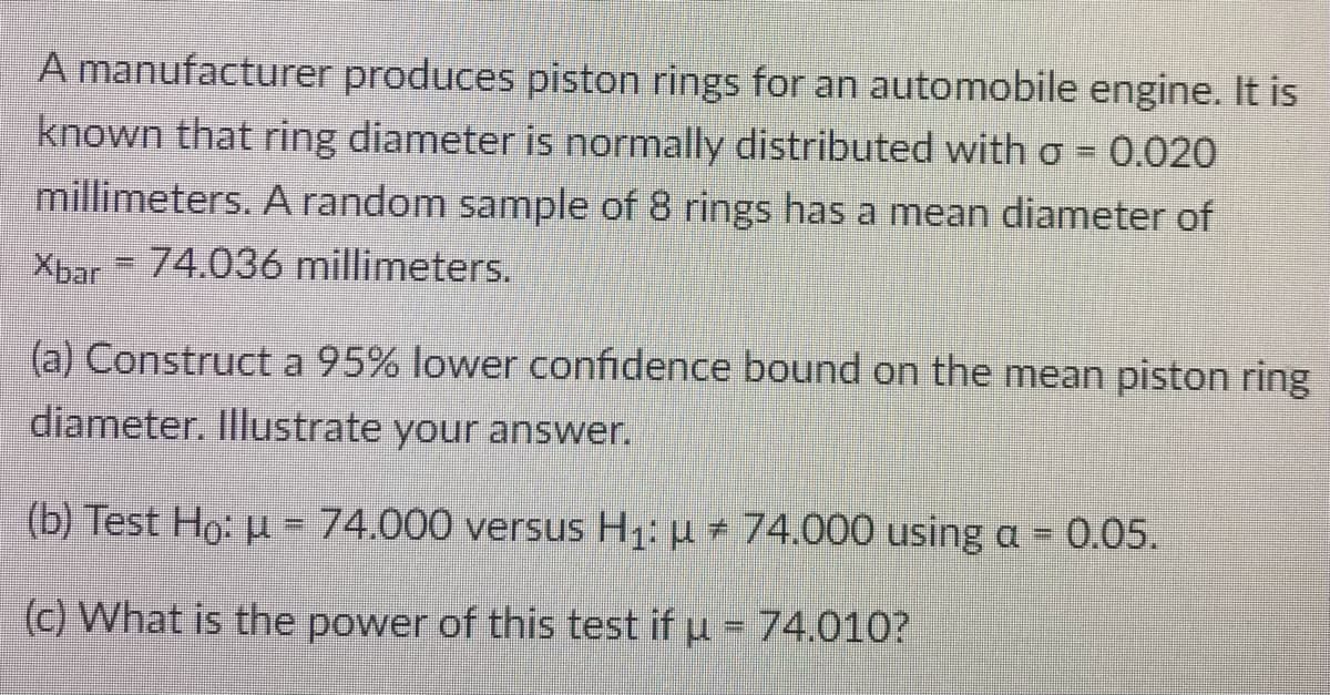 A manufacturer produces piston rings for an automobile engine. It is
known that ring diameter is normally distributed with o = 0.020
millimeters. A random sample of 8 rings has a mean diameter of
Xbar = 74.036 millimeters.
(a) Construct a 95% lower confidence bound on the mean piston ring
diameter. Illustrate your answer.
(b) Test Ho: u = 74.000 versus H1: u 74.000 using a = 0.05.
(c) What is the power of this test if u = 74.010?
