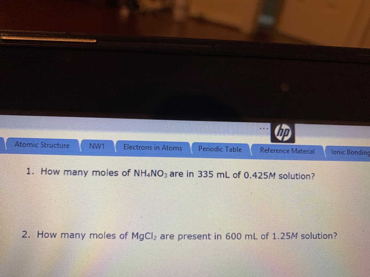 hp
Atomic Structure
NW1
Electrons in Atoms
Periodic Table
Reference Material
lonic Bonding
1. How many moles of NHẠNO3 are in 335 mL of 0.425M solution?
2. How many moles of MgCl, are present in 600 mL of 1.25M solution?
