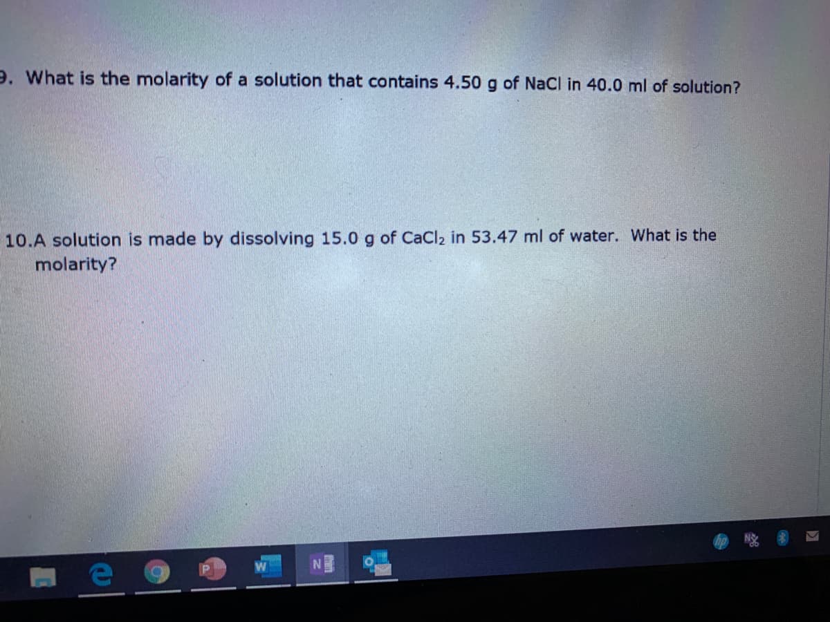 9. What is the molarity of a solution that contains 4.50 g of NaCl in 40.0 ml of solution?
10.A solution is made by dissolving 15.0 g of CaCl2 in 53.47 ml of water. What is the
molarity?
