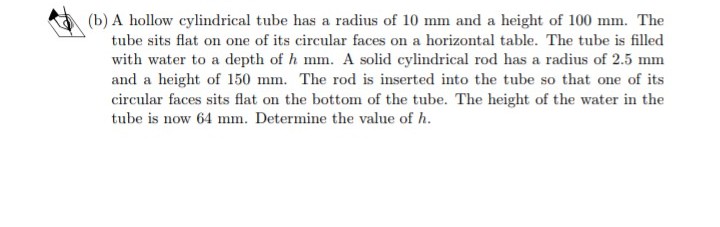 (b) A hollow cylindrical tube has a radius of 10 mm and a height of 100 mm. The
tube sits flat on one of its circular faces on a horizontal table. The tube is filled
with water to a depth of h mm. A solid cylindrical rod has a radius of 2.5 mm
and a height of 150 mm. The rod is inserted into the tube so that one of its
circular faces sits flat on the bottom of the tube. The height of the water in the
tube is now 64 mm. Determine the value of h.
