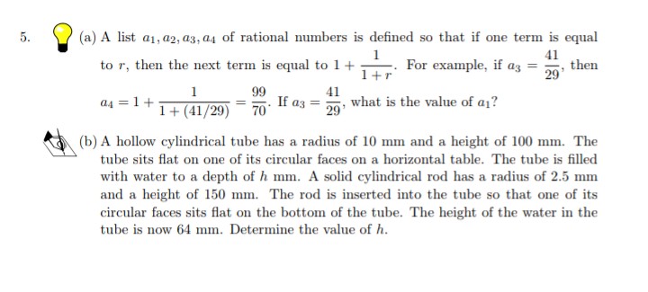 5.
(a) A list a1, a2, a3, a4 of rational numbers is defined so that if one term is equal
1
For example, if az =
41
then
29'
to r, then the next term is equal to 1+
1+r
99
If az =
70
1
a4 = 1+
41
what is the value of a1?
29
1+ (41/29)
(b) A hollow cylindrical tube has a radius of 10 mm and a height of 100 mm. The
tube sits flat on one of its circular faces on a horizontal table. The tube is filled
with water to a depth of h mm. A solid cylindrical rod has a radius of 2.5 mm
and a height of 150 mm. The rod is inserted into the tube so that one of its
circular faces sits flat on the bottom of the tube. The height of the water in the
tube is now 64 mm. Determine the value of h.
